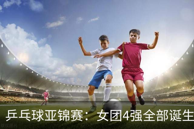 乒乓球亚锦赛：女团4强全部诞生！国乒对决韩国，日本队迎战强敌