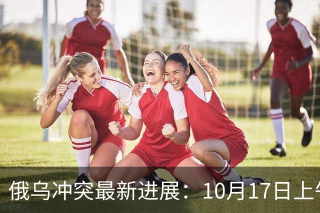 俄乌冲突最新进展：10月17日上午最新消息