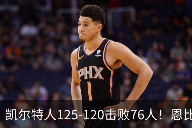 凯尔特人125-120击败76人！恩比德27分，詹姆斯7助，此战看到4个事实