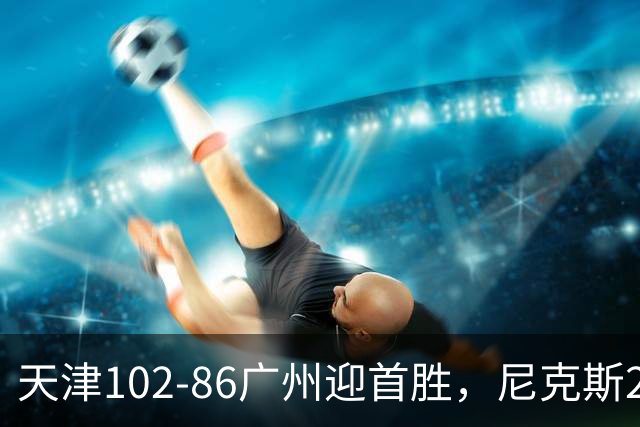 天津102-86广州迎首胜，尼克斯27+6+12，何思雨三分6中6，陈国豪16+7