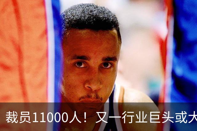 裁员11000人！又一行业巨头或大规模撤出中国，曾在华深耕30多年