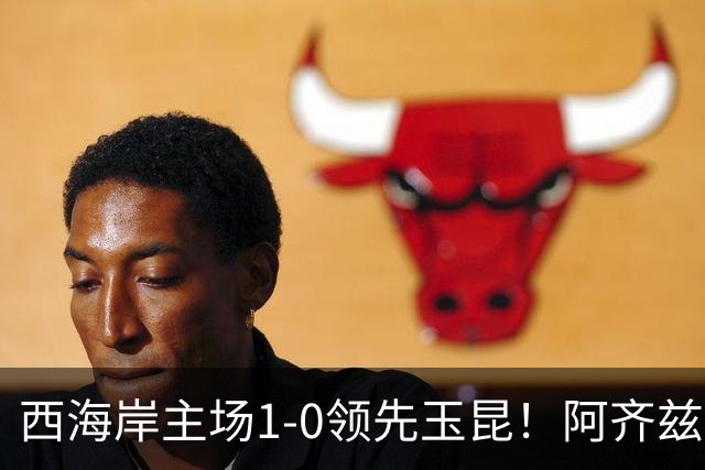西海岸主场1-0领先玉昆！阿齐兹包抄破门，董宇倒三角送助攻