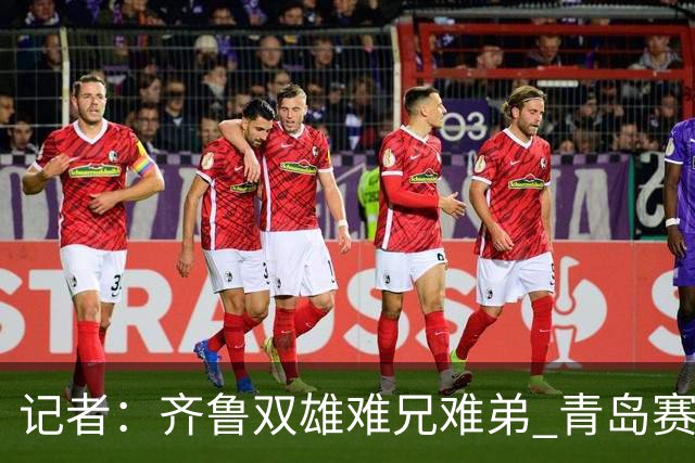 记者：齐鲁双雄难兄难弟 青岛赛程吃亏主将状态差 山东选援出问题