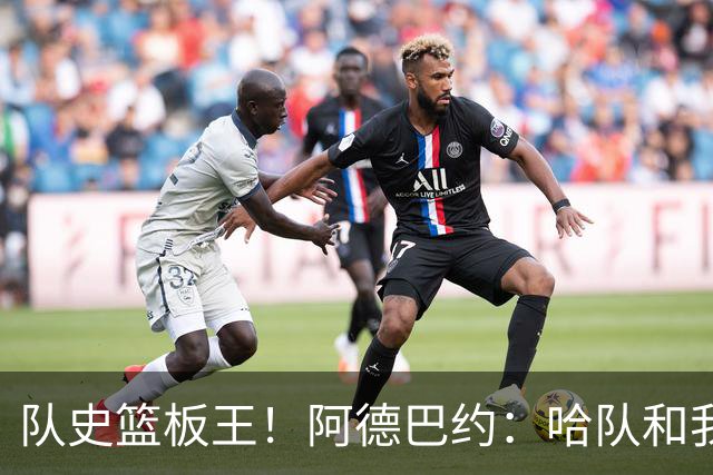 队史篮板王！阿德巴约：哈队和我亦师亦友 他总会陪我排忧解难