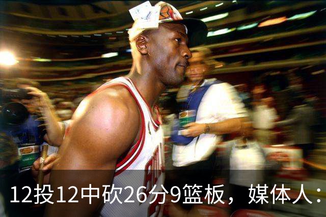 12投12中砍26分9篮板，媒体人：他吃饼吃到吐