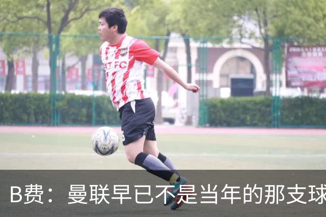 B费：曼联早已不是当年的那支球队；不能再沉湎于过去的辉煌