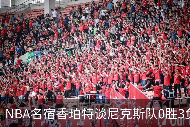 NBA名宿香珀特谈尼克斯队0胜3负开局：我看不出有什么糟糕的篮球
