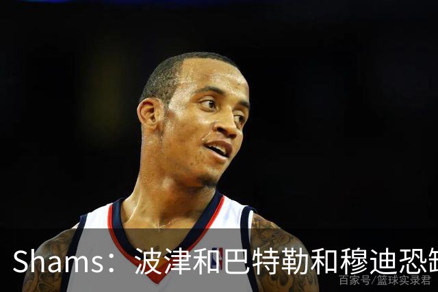 Shams：波津&巴特勒&穆迪恐缺席大半个赛季 他们的合同合计9000万
